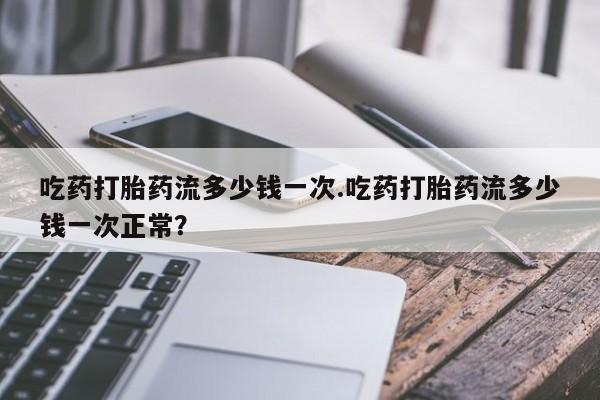 流产药购买吃药打胎药流多少钱一次.吃药打胎药流多少钱一次正常？
