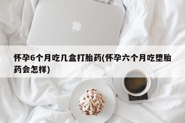 流产药购买怀孕6个月吃几盒打胎药(怀孕六个月吃堕胎药会怎样)