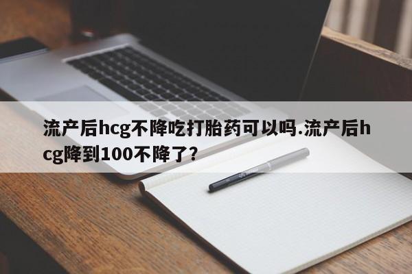 流产药购买流产后hcg不降吃打胎药可以吗.流产后hcg降到100不降了？