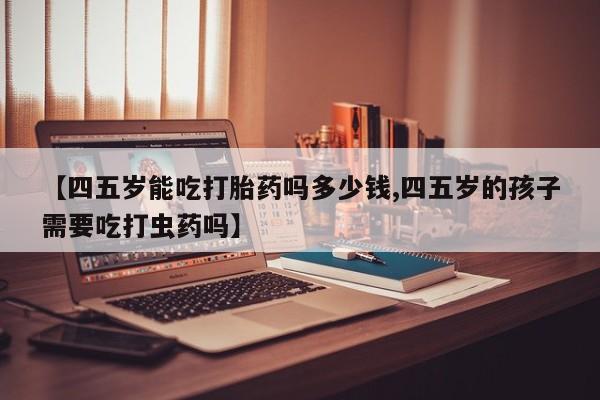 流产药购买【四五岁能吃打胎药吗多少钱,四五岁的孩子需要吃打虫药吗】