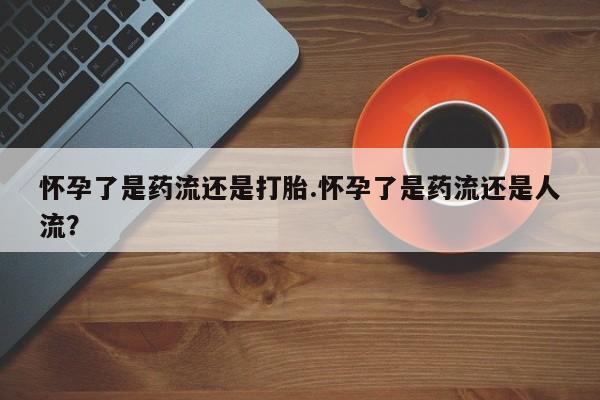 流产药购买怀孕了是药流还是打胎.怀孕了是药流还是人流？