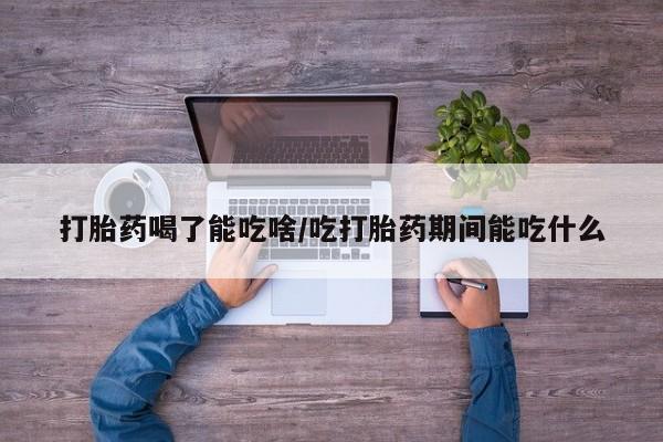流产药购买打胎药喝了能吃啥/吃打胎药期间能吃什么