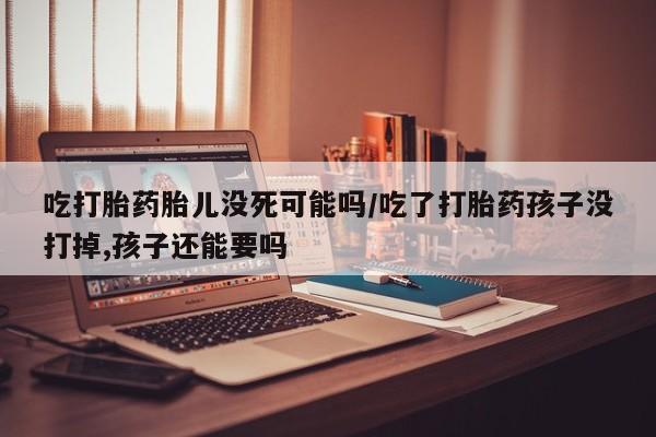 流产药购买吃打胎药胎儿没死可能吗/吃了打胎药孩子没打掉,孩子还能要吗