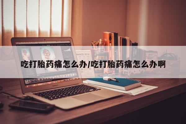 流产药购买吃打胎药痛怎么办/吃打胎药痛怎么办啊