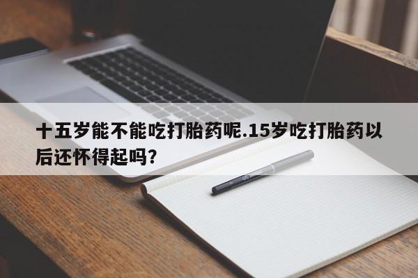 流产药购买十五岁能不能吃打胎药呢.15岁吃打胎药以后还怀得起吗？