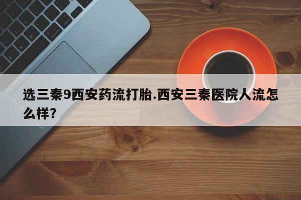 流产药购买选三秦9西安药流打胎.西安三秦医院人流怎么样？