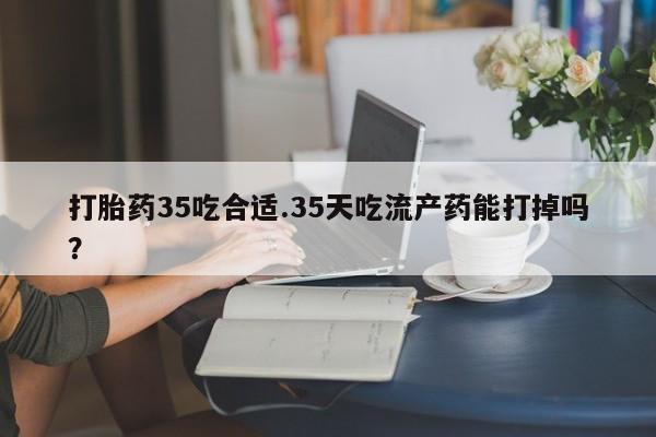 流产药购买打胎药35吃合适.35天吃流产药能打掉吗？