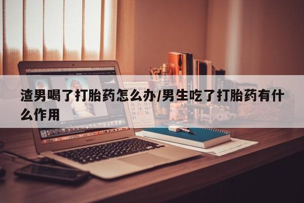流产药购买渣男喝了打胎药怎么办/男生吃了打胎药有什么作用