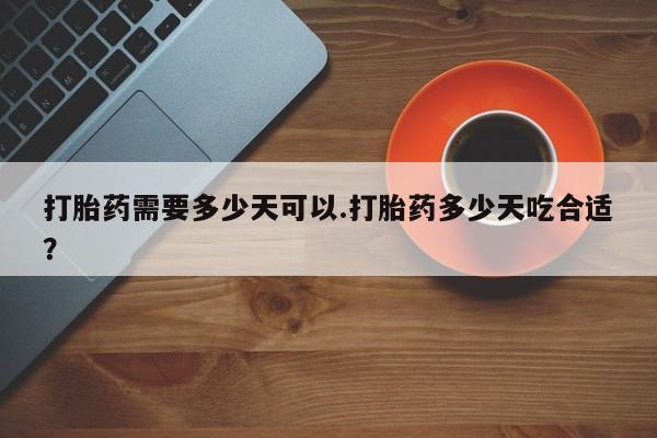 流产药购买打胎药需要多少天可以.打胎药多少天吃合适？