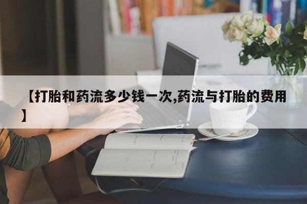 流产药购买【打胎和药流多少钱一次,药流与打胎的费用】