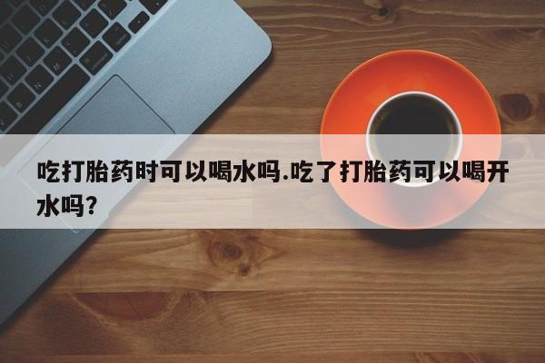 流产药购买吃打胎药时可以喝水吗.吃了打胎药可以喝开水吗？