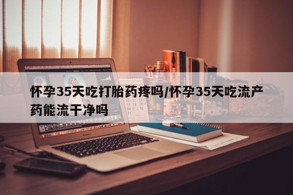 流产药购买怀孕35天吃打胎药疼吗/怀孕35天吃流产药能流干净吗