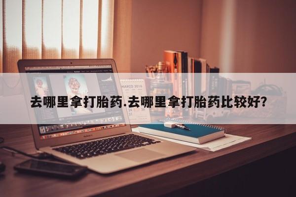 流产药购买去哪里拿打胎药.去哪里拿打胎药比较好？