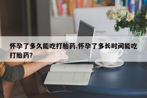 流产药购买怀孕了多久能吃打胎药.怀孕了多长时间能吃打胎药？