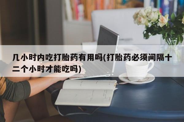 流产药购买几小时内吃打胎药有用吗(打胎药必须间隔十二个小时才能吃吗)