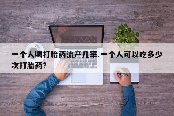 流产药购买一个人喝打胎药流产几率.一个人可以吃多少次打胎药？