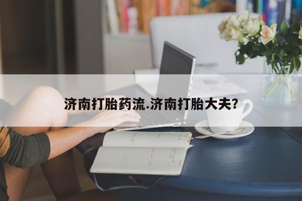 流产药购买济南打胎药流.济南打胎大夫？