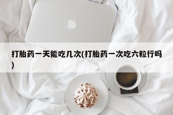 流产药购买打胎药一天能吃几次(打胎药一次吃六粒行吗)