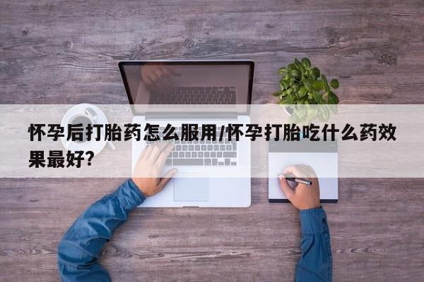 流产药购买怀孕后打胎药怎么服用/怀孕打胎吃什么药效果最好?