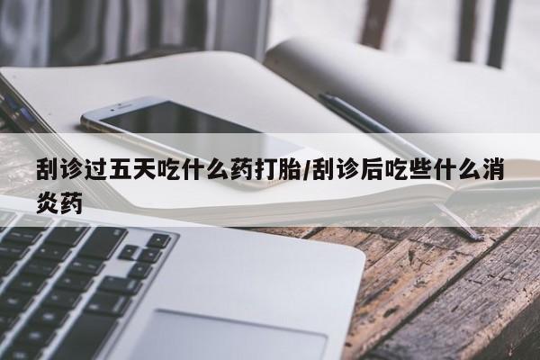 流产药购买刮诊过五天吃什么药打胎/刮诊后吃些什么消炎药