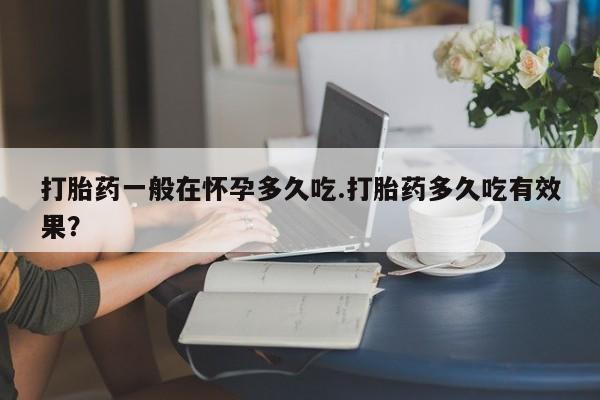 流产药购买打胎药一般在怀孕多久吃.打胎药多久吃有效果？