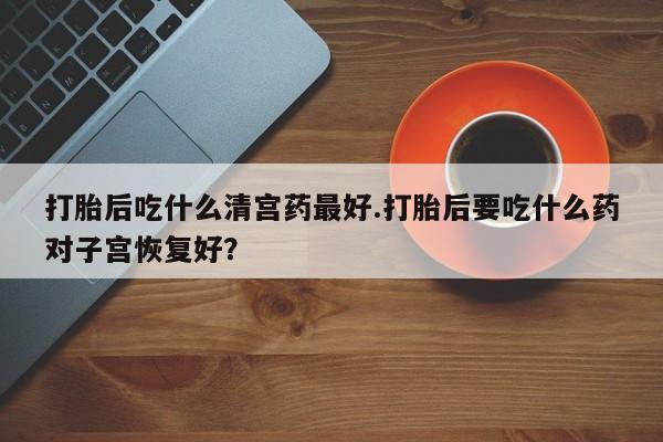 流产药购买打胎后吃什么清宫药最好.打胎后要吃什么药对子宫恢复好？