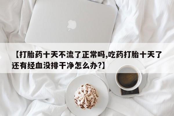 流产药购买【打胎药十天不流了正常吗,吃药打胎十天了还有经血没排干净怎么办?】