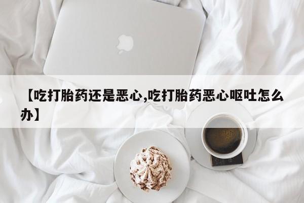 流产药购买【吃打胎药还是恶心,吃打胎药恶心呕吐怎么办】
