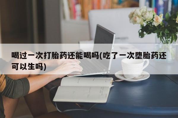 流产药购买喝过一次打胎药还能喝吗(吃了一次堕胎药还可以生吗)