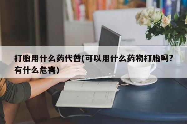 流产药购买打胎用什么药代替(可以用什么药物打胎吗?有什么危害)