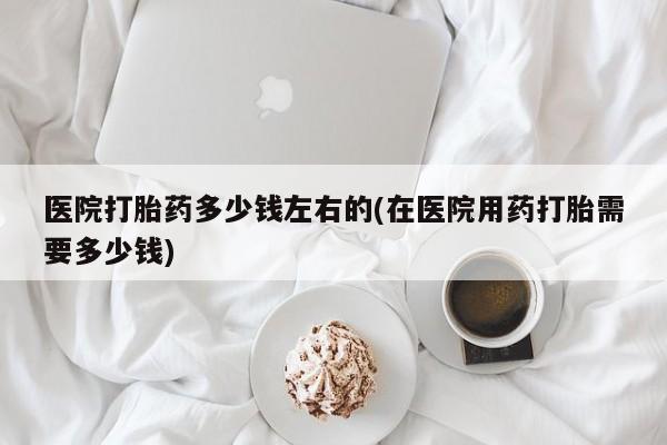 流产药购买医院打胎药多少钱左右的(在医院用药打胎需要多少钱)