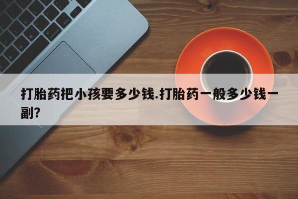 流产药购买打胎药把小孩要多少钱.打胎药一般多少钱一副？