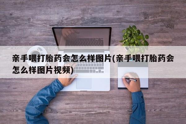 流产药购买亲手喂打胎药会怎么样图片(亲手喂打胎药会怎么样图片视频)