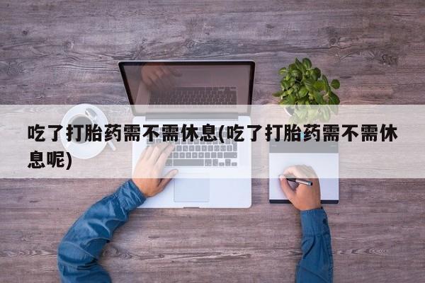 流产药购买吃了打胎药需不需休息(吃了打胎药需不需休息呢)