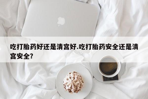 流产药购买吃打胎药好还是清宫好.吃打胎药安全还是清宫安全？