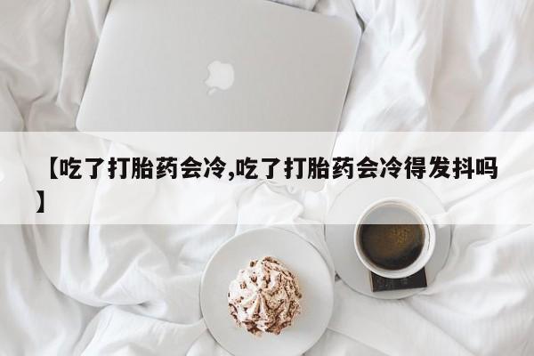 流产药购买【吃了打胎药会冷,吃了打胎药会冷得发抖吗】