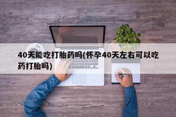 流产药购买40天能吃打胎药吗(怀孕40天左右可以吃药打胎吗)
