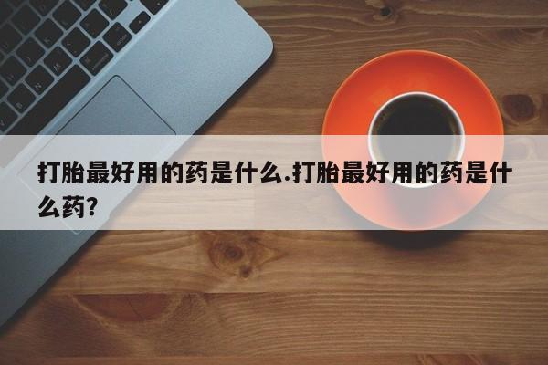 流产药购买打胎最好用的药是什么.打胎最好用的药是什么药？