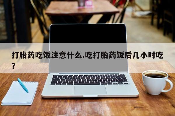 流产药购买打胎药吃饭注意什么.吃打胎药饭后几小时吃？