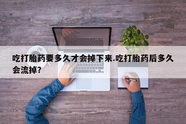 流产药购买吃打胎药要多久才会掉下来.吃打胎药后多久会流掉？