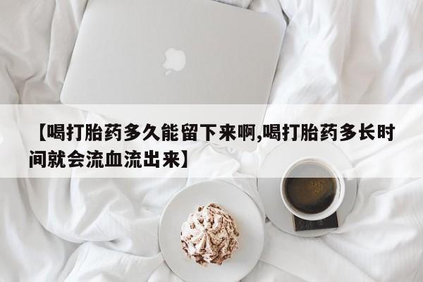 流产药购买【喝打胎药多久能留下来啊,喝打胎药多长时间就会流血流出来】