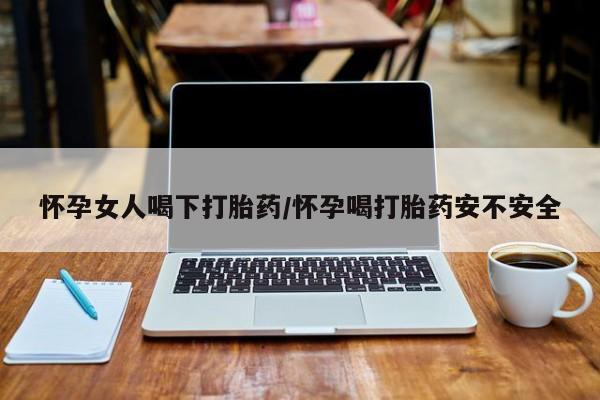 流产药购买怀孕女人喝下打胎药/怀孕喝打胎药安不安全