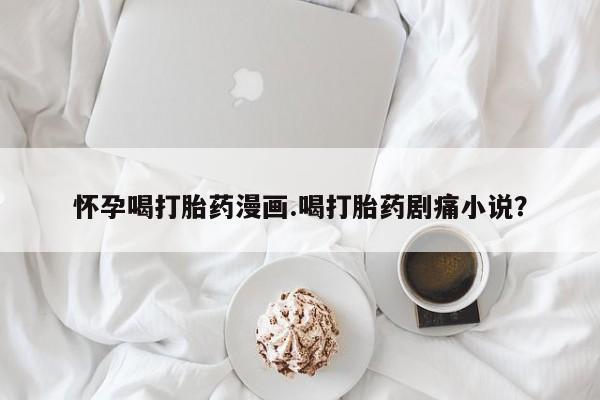 流产药购买怀孕喝打胎药漫画.喝打胎药剧痛小说？