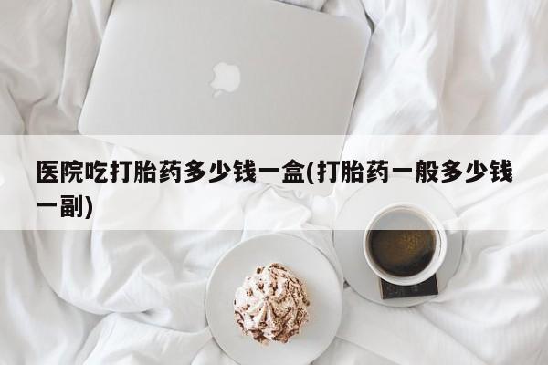 流产药购买医院吃打胎药多少钱一盒(打胎药一般多少钱一副)