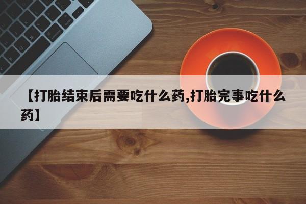 流产药购买【打胎结束后需要吃什么药,打胎完事吃什么药】