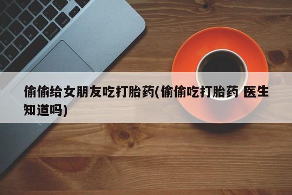 流产药购买偷偷给女朋友吃打胎药(偷偷吃打胎药 医生知道吗)
