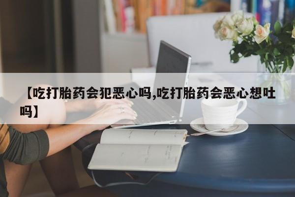流产药购买【吃打胎药会犯恶心吗,吃打胎药会恶心想吐吗】