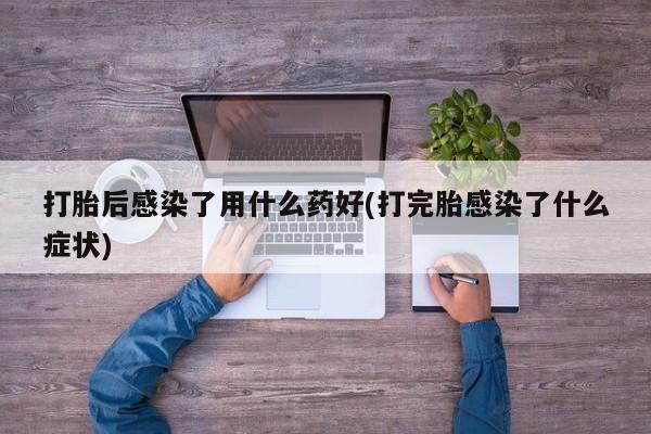 流产药购买打胎后感染了用什么药好(打完胎感染了什么症状)