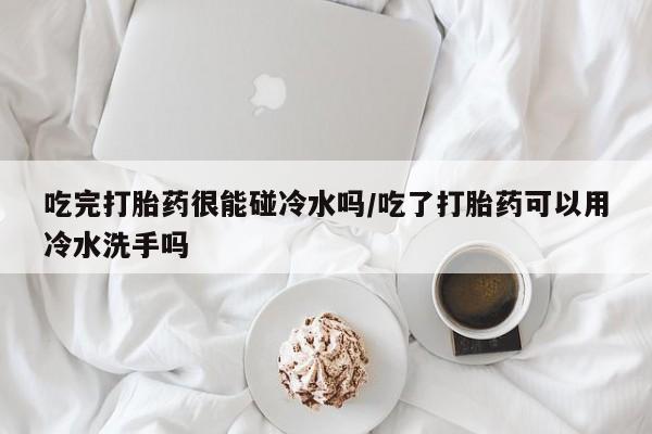 流产药购买吃完打胎药很能碰冷水吗/吃了打胎药可以用冷水洗手吗