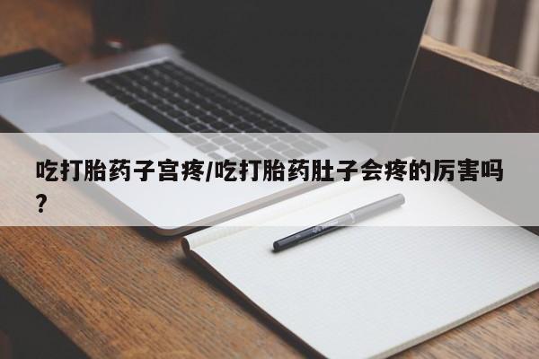 流产药购买吃打胎药子宫疼/吃打胎药肚子会疼的厉害吗?